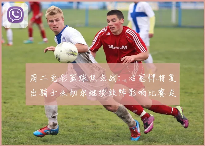 周二竞彩篮球焦点战：活塞悍将复出骑士米切尔继续缺阵影响比赛走势