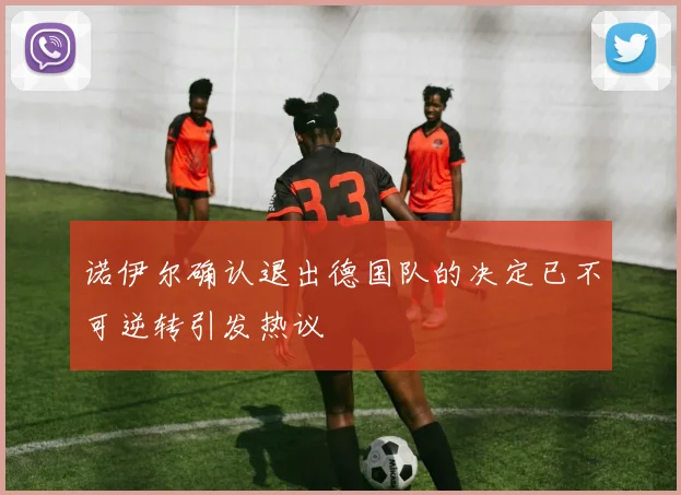 诺伊尔确认退出德国队的决定已不可逆转引发热议