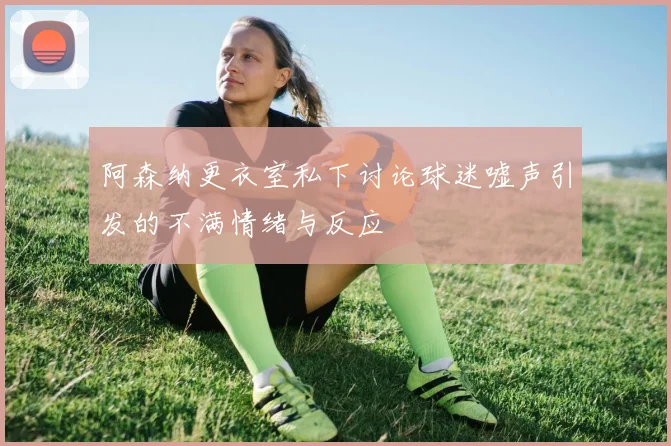 阿森纳更衣室私下讨论球迷嘘声引发的不满情绪与反应