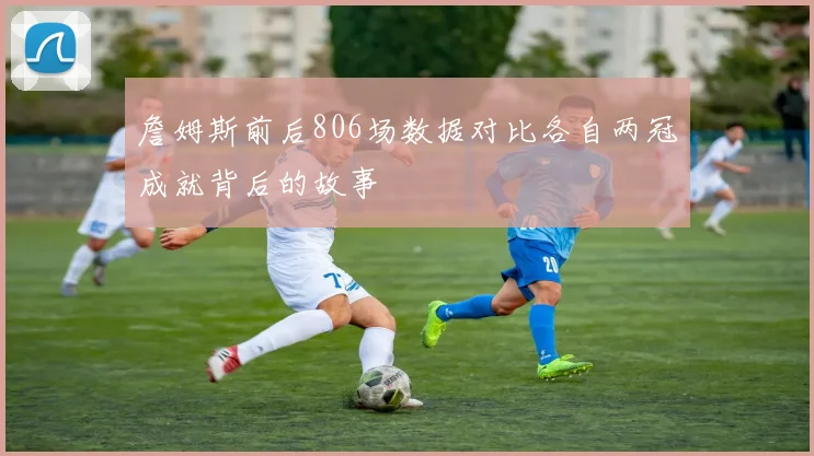 詹姆斯前后806场数据对比各自两冠成就背后的故事