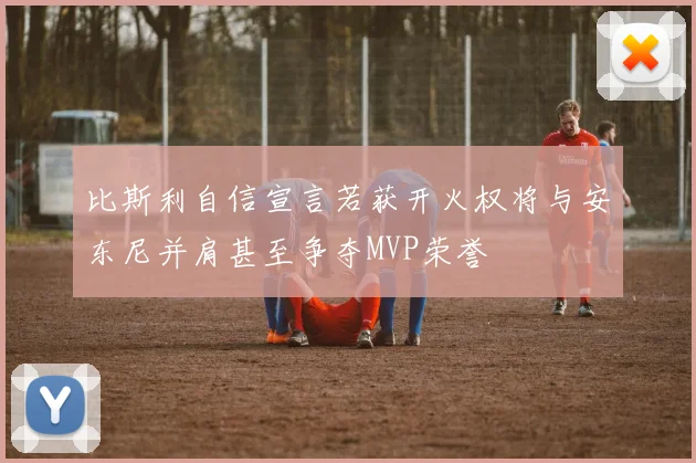 比斯利自信宣言若获开火权将与安东尼并肩甚至争夺MVP荣誉