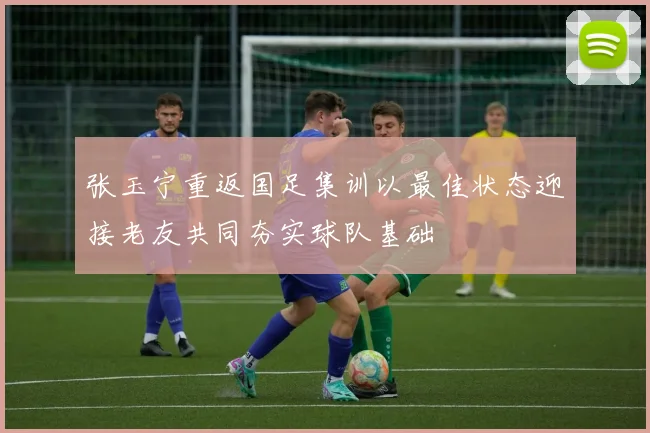张玉宁重返国足集训以最佳状态迎接老友共同夯实球队基础