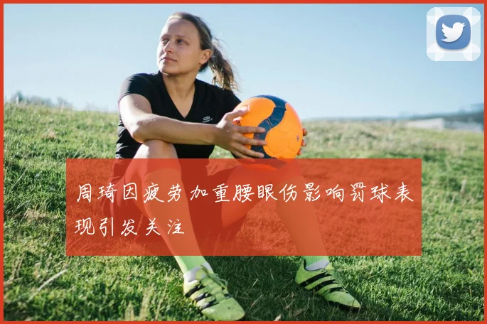 周琦因疲劳加重腰眼伤影响罚球表现引发关注