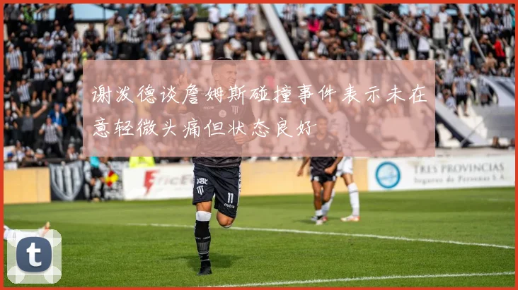 谢泼德谈詹姆斯碰撞事件表示未在意轻微头痛但状态良好