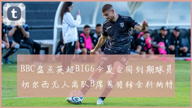 BBC盘点英超BIG6今夏合同到期球员切尔西无人离队B席或将转会科纳特续约在即