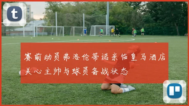 赛前动员弗洛伦蒂诺亲临皇马酒店关心主帅与球员备战状态