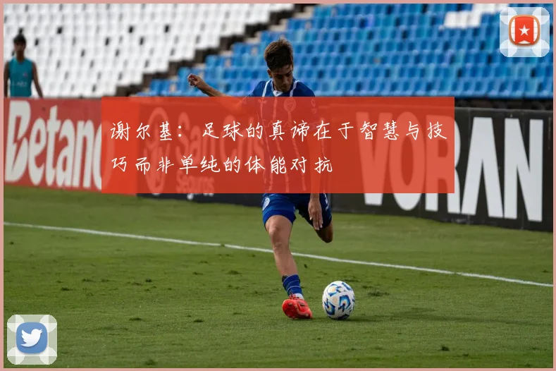 谢尔基：足球的真谛在于智慧与技巧而非单纯的体能对抗