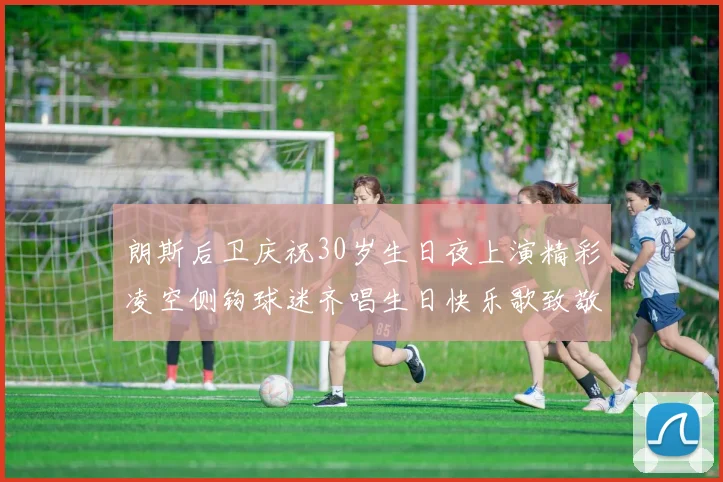 朗斯后卫庆祝30岁生日夜上演精彩凌空侧钩球迷齐唱生日快乐歌致敬