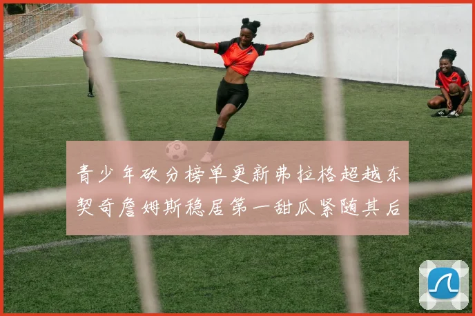青少年砍分榜单更新弗拉格超越东契奇詹姆斯稳居第一甜瓜紧随其后