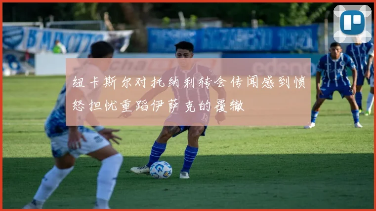 纽卡斯尔对托纳利转会传闻感到愤怒担忧重蹈伊萨克的覆辙