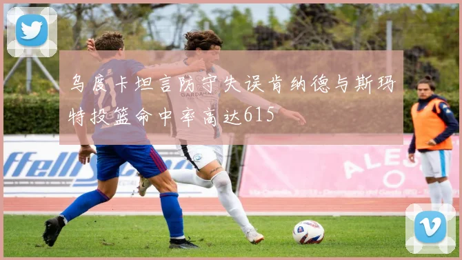 乌度卡坦言防守失误肯纳德与斯玛特投篮命中率高达615