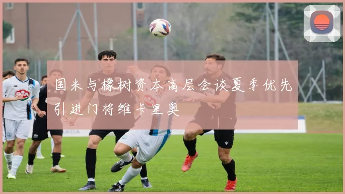 国米与橡树资本高层会谈夏季优先引进门将维卡里奥