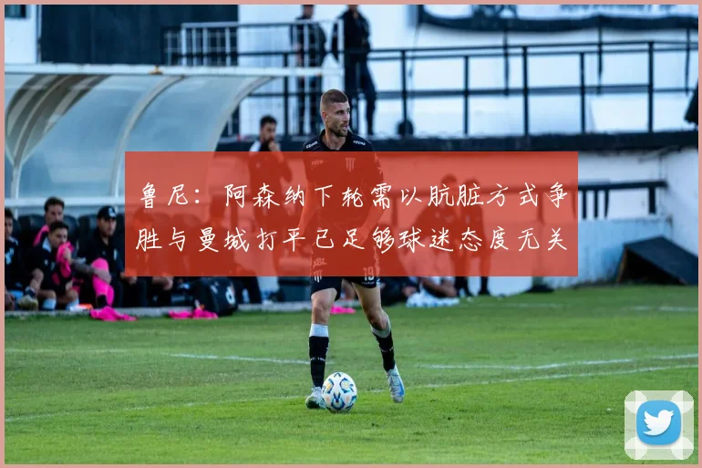 鲁尼：阿森纳下轮需以肮脏方式争胜与曼城打平已足够球迷态度无关