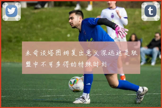 米奇谈塔图姆复出意义深远这是联盟中不可多得的特殊时刻