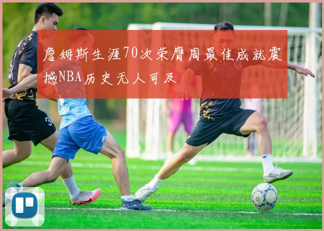 詹姆斯生涯70次荣膺周最佳成就震撼NBA历史无人可及