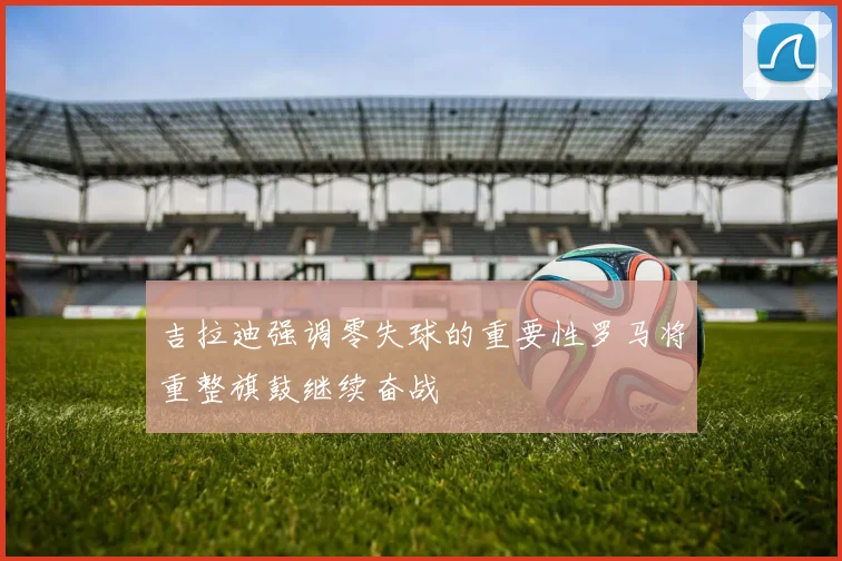 吉拉迪强调零失球的重要性罗马将重整旗鼓继续奋战